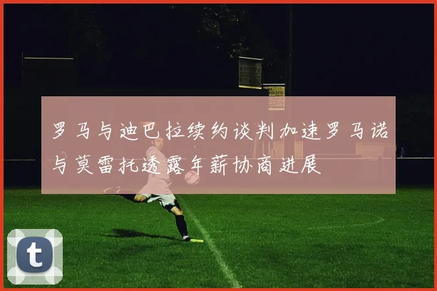 罗马与迪巴拉续约谈判加速罗马诺与莫雷托透露年薪协商进展