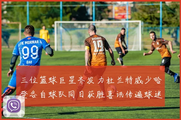 三位篮球巨星齐发力杜兰特威少哈登各自球队同日获胜喜讯传遍球迷圈