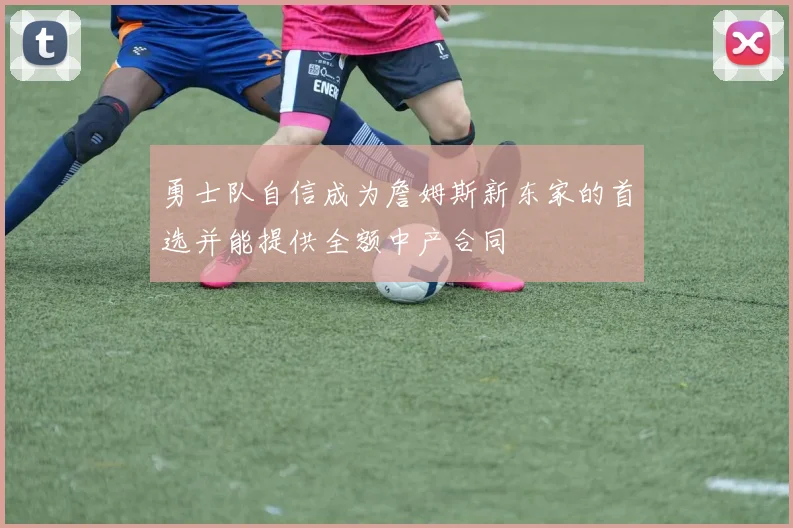 勇士队自信成为詹姆斯新东家的首选并能提供全额中产合同