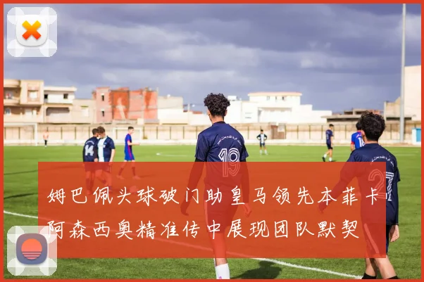 姆巴佩头球破门助皇马领先本菲卡阿森西奥精准传中展现团队默契
