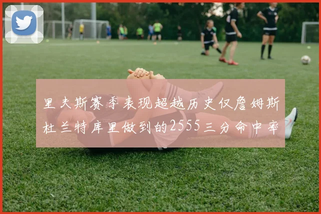 里夫斯赛季表现超越历史仅詹姆斯杜兰特库里做到的2555三分命中率50成就
