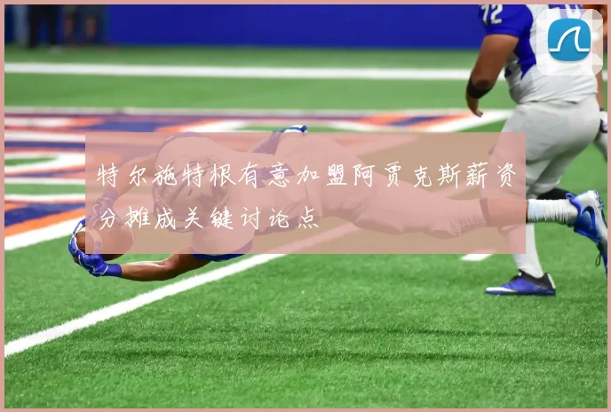 特尔施特根有意加盟阿贾克斯薪资分摊成关键讨论点
