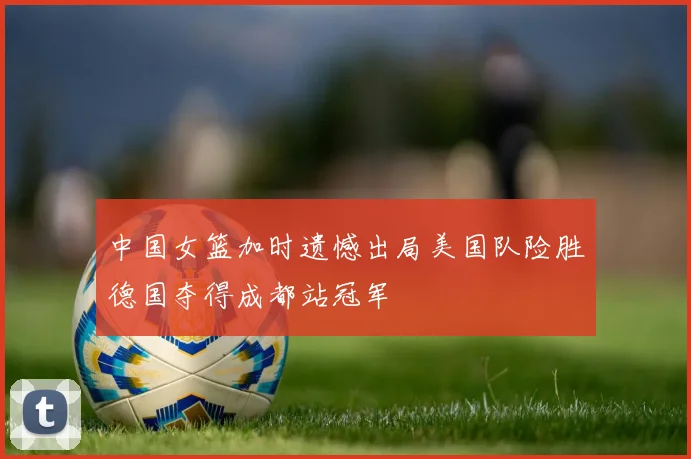 中国女篮加时遗憾出局美国队险胜德国夺得成都站冠军