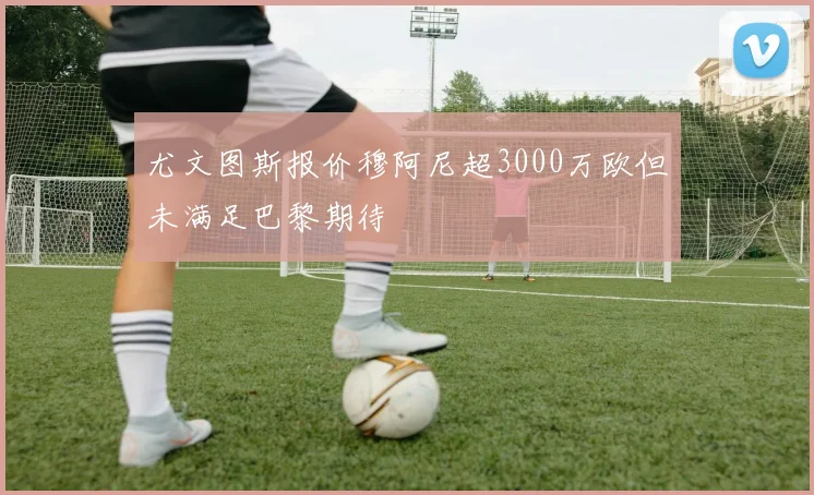 尤文图斯报价穆阿尼超3000万欧但未满足巴黎期待