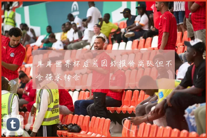 库库世界杯后或因好报价离队但不会强求转会