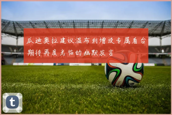瓜迪奥拉建议温布利增设专属看台期待再度光临的幽默发言