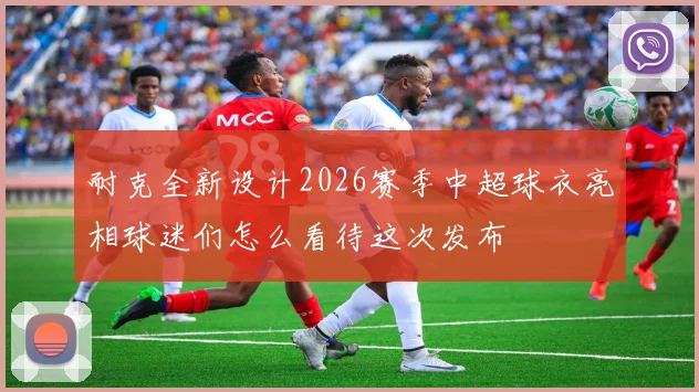 耐克全新设计2026赛季中超球衣亮相球迷们怎么看待这次发布