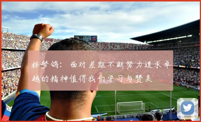 林梦鸽：面对差距不断努力追求卓越的精神值得我们学习与赞美