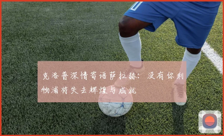 克洛普深情寄语萨拉赫：没有你利物浦将失去辉煌与成就