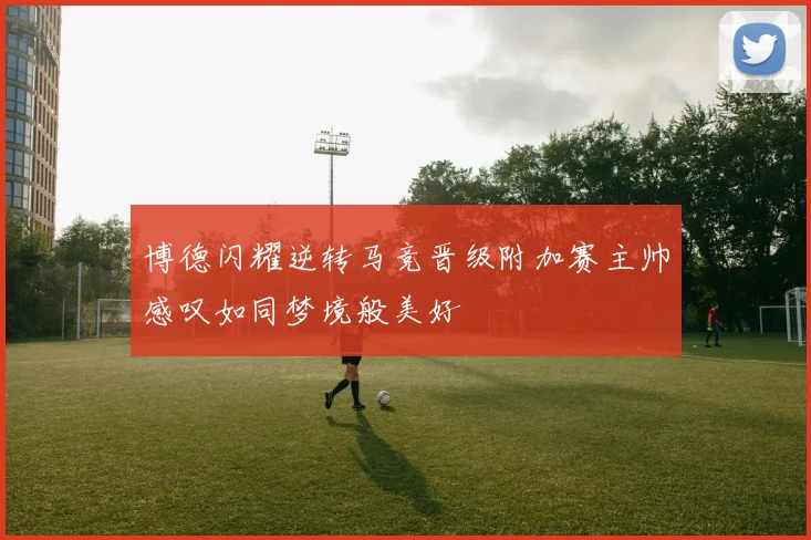 博德闪耀逆转马竞晋级附加赛主帅感叹如同梦境般美好