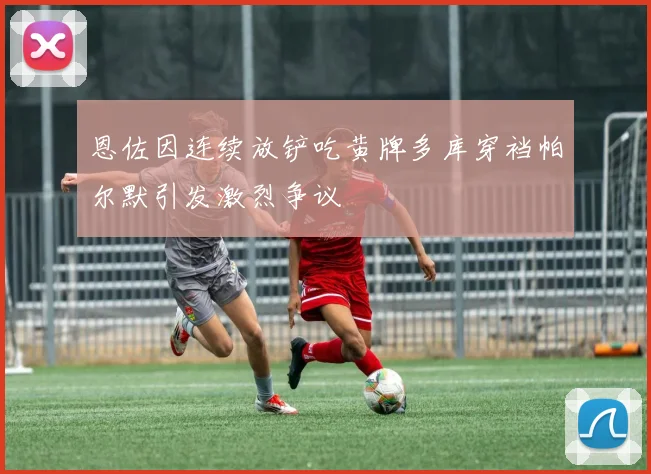 恩佐因连续放铲吃黄牌多库穿裆帕尔默引发激烈争议