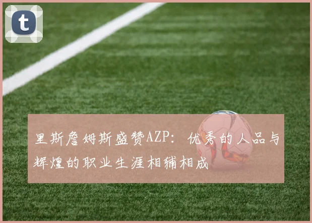 里斯詹姆斯盛赞AZP：优秀的人品与辉煌的职业生涯相辅相成