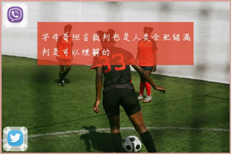 字母哥坦言裁判也是人类会犯错漏判是可以理解的