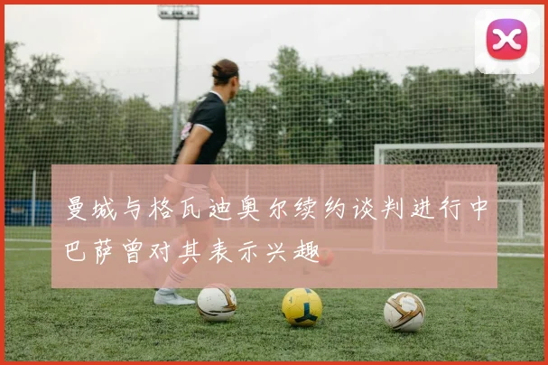 曼城与格瓦迪奥尔续约谈判进行中巴萨曾对其表示兴趣