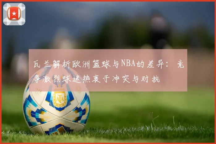 瓦兰解析欧洲篮球与NBA的差异：竞争激烈球迷热衷于冲突与对抗
