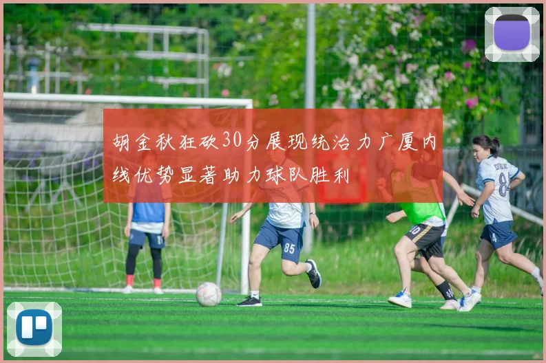 胡金秋狂砍30分展现统治力广厦内线优势显著助力球队胜利