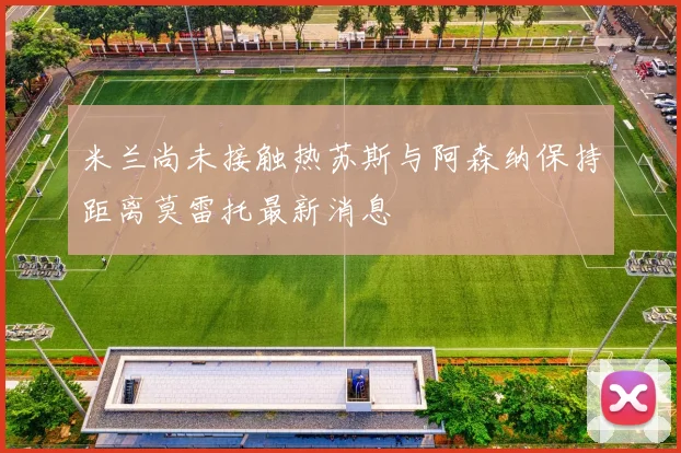 米兰尚未接触热苏斯与阿森纳保持距离莫雷托最新消息