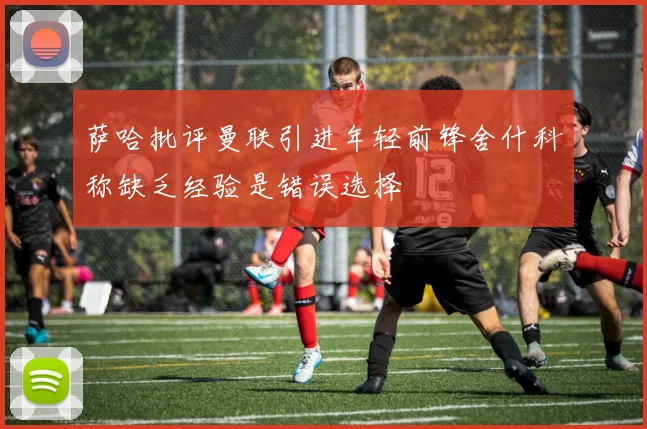 萨哈批评曼联引进年轻前锋舍什科称缺乏经验是错误选择