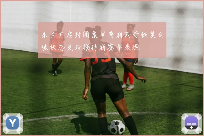 米兰开启封闭集训普利西奇恢复合练状态良好期待新赛季表现