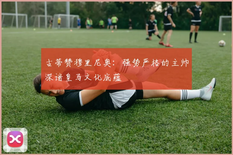古蒂赞穆里尼奥：强势严格的主帅深谙皇马文化底蕴