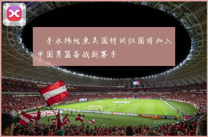 偰李永炜结束美国特训归国将加入中国男篮备战新赛季
