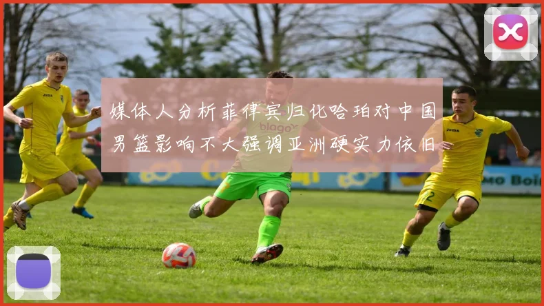 媒体人分析菲律宾归化哈珀对中国男篮影响不大强调亚洲硬实力依旧强劲