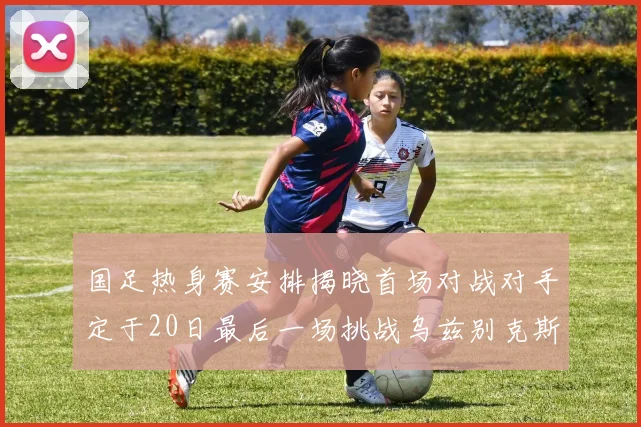 国足热身赛安排揭晓首场对战对手定于20日最后一场挑战乌兹别克斯坦